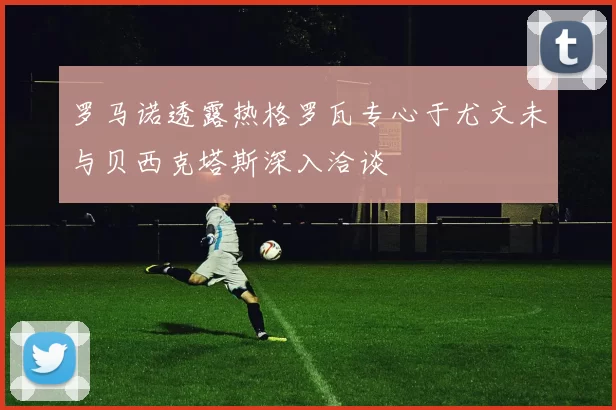 罗马诺透露热格罗瓦专心于尤文未与贝西克塔斯深入洽谈