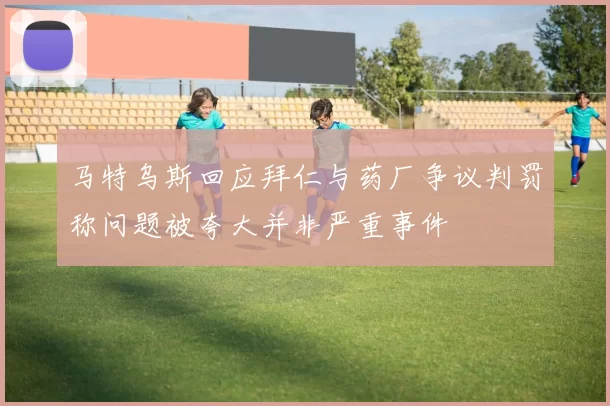 马特乌斯回应拜仁与药厂争议判罚称问题被夸大并非严重事件