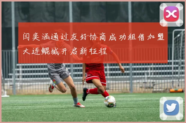 闫奕涵通过友好协商成功租借加盟大连鲲城开启新征程