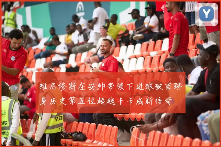 维尼修斯在安帅带领下进球破百跻身历史第五位超越卡卡成新传奇