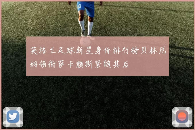 英格兰足球新星身价排行榜贝林厄姆领衔萨卡赖斯紧随其后