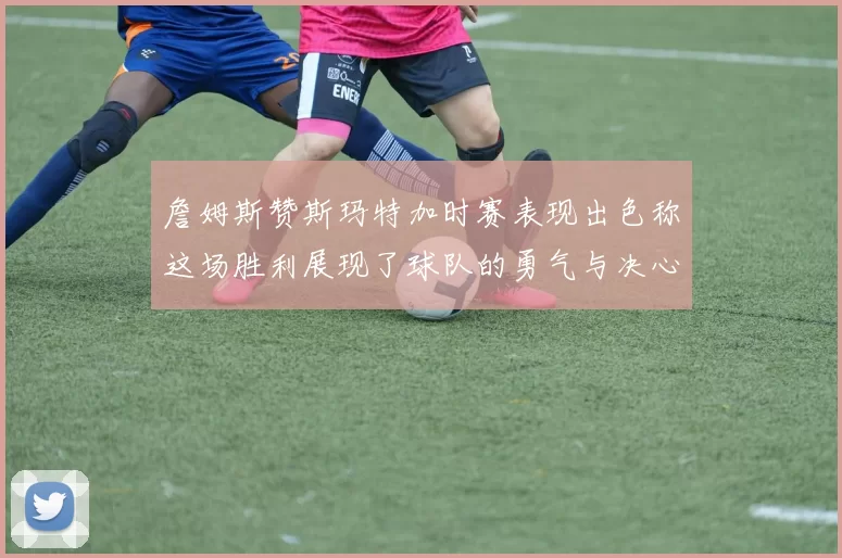 詹姆斯赞斯玛特加时赛表现出色称这场胜利展现了球队的勇气与决心