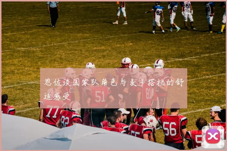 恩佐谈国家队角色与麦卡搭档的舒适感受