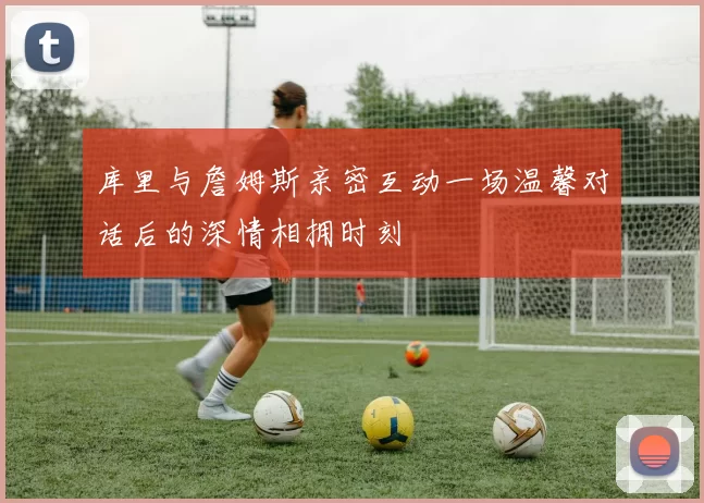 库里与詹姆斯亲密互动一场温馨对话后的深情相拥时刻