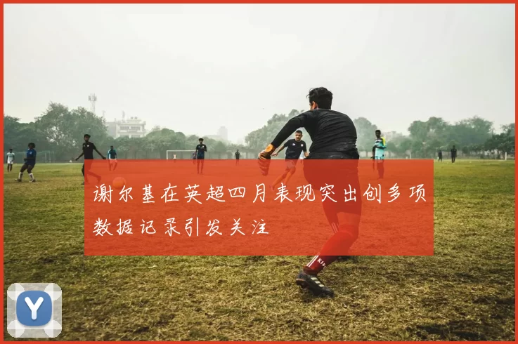 谢尔基在英超四月表现突出创多项数据记录引发关注