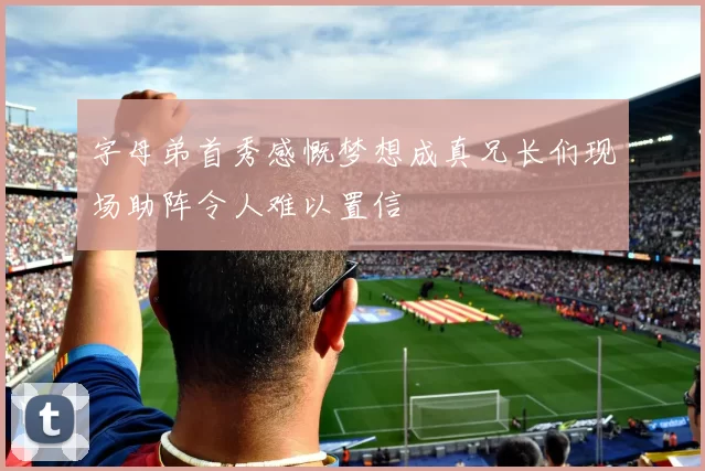 字母弟首秀感慨梦想成真兄长们现场助阵令人难以置信