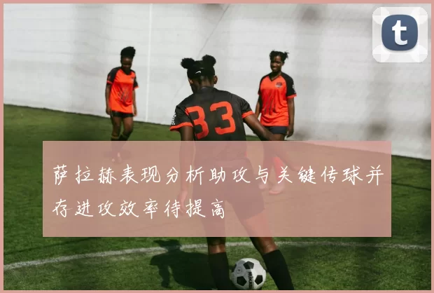 萨拉赫表现分析助攻与关键传球并存进攻效率待提高