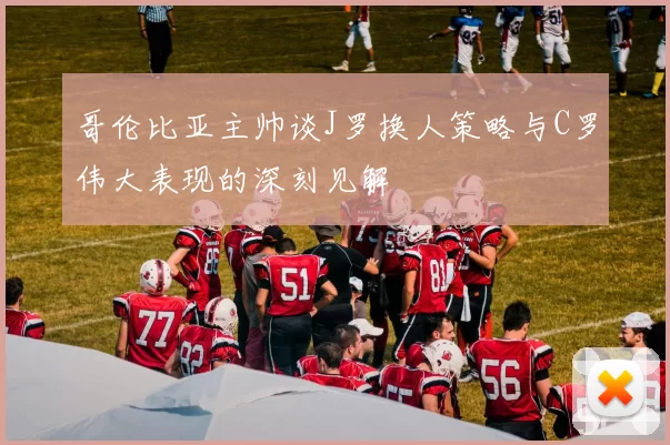 哥伦比亚主帅谈J罗换人策略与C罗伟大表现的深刻见解