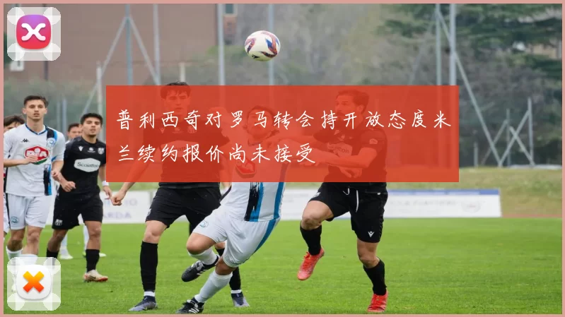 普利西奇对罗马转会持开放态度米兰续约报价尚未接受
