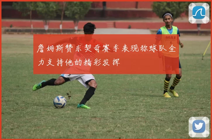 詹姆斯赞东契奇赛季表现称球队全力支持他的精彩发挥