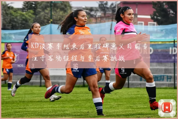 KD谈赛季结束后里程碑意义目前专注于客场征程与季后赛挑战