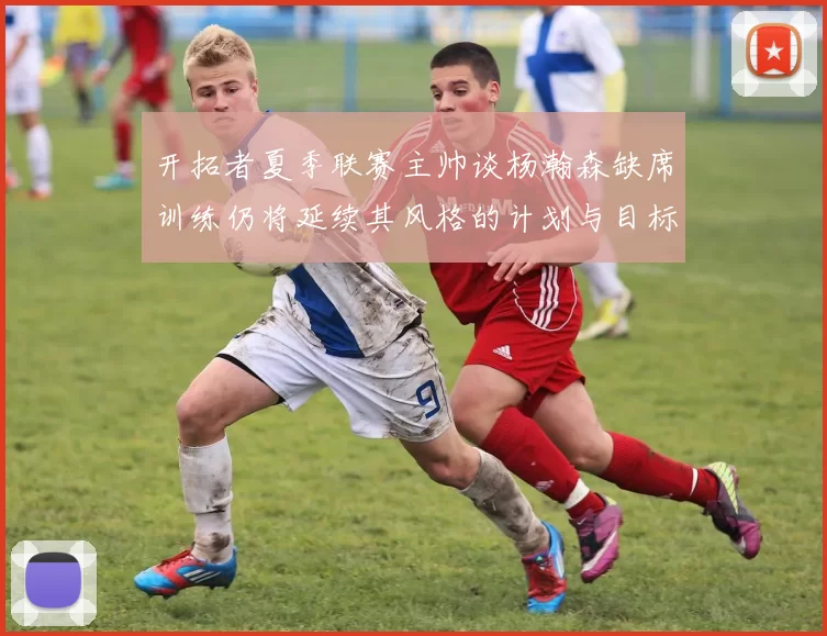 开拓者夏季联赛主帅谈杨瀚森缺席训练仍将延续其风格的计划与目标