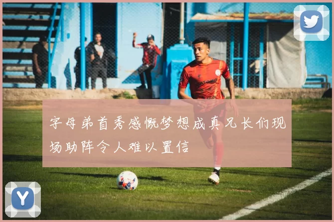 字母弟首秀感慨梦想成真兄长们现场助阵令人难以置信