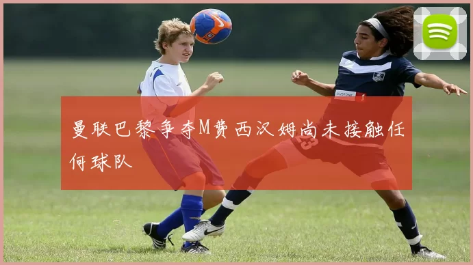 曼联巴黎争夺M费西汉姆尚未接触任何球队