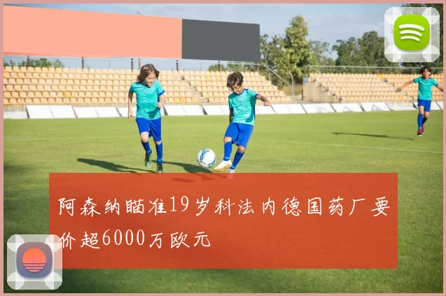 阿森纳瞄准19岁科法内德国药厂要价超6000万欧元