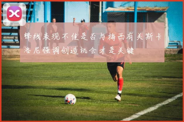 锋线表现不佳是否与梅西有关斯卡洛尼强调创造机会才是关键