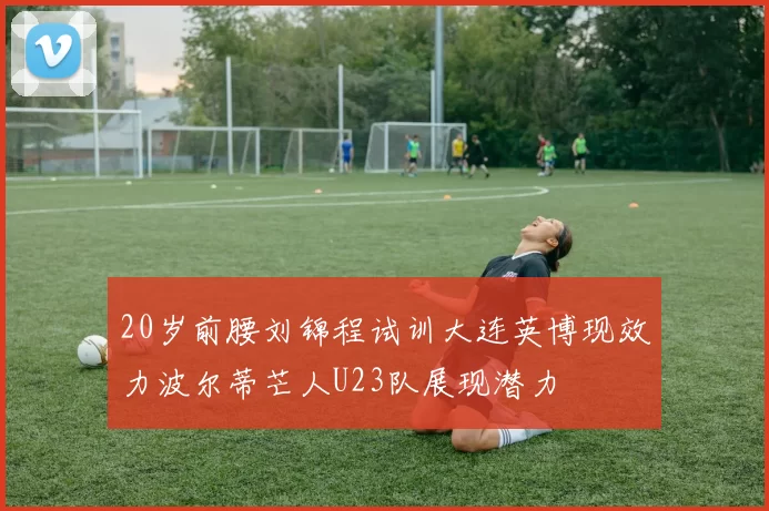 20岁前腰刘锦程试训大连英博现效力波尔蒂芒人U23队展现潜力