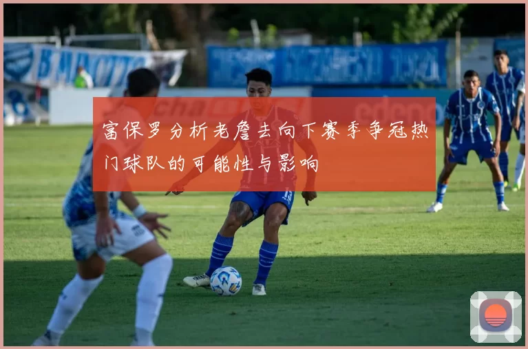 富保罗分析老詹去向下赛季争冠热门球队的可能性与影响