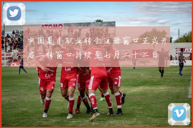 中国夏季职业转会注册窗口正式开启二转窗口持续至七月二十二日